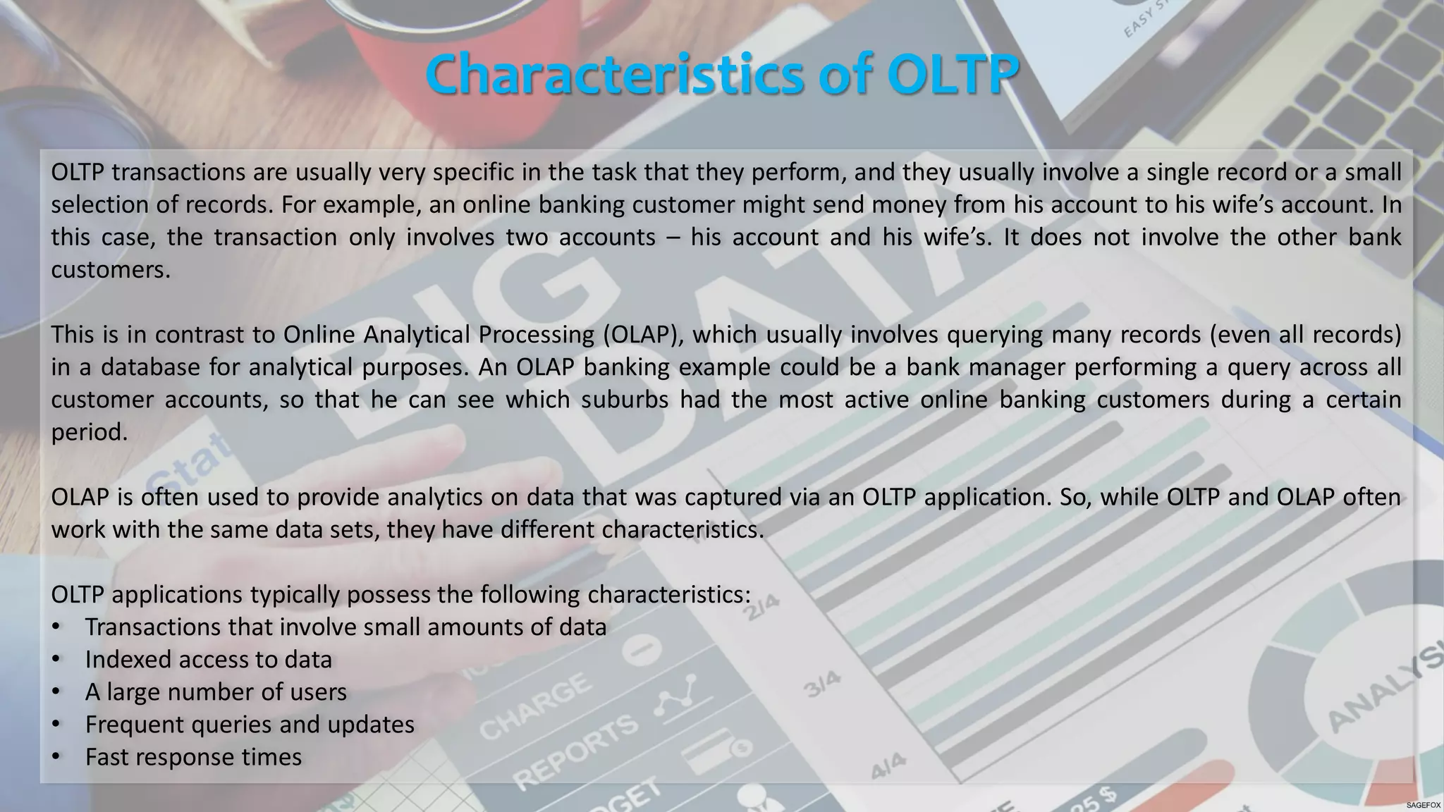 Characteristics of OLTP
OLTP transactions are usually very specific in the task that they perform, and they usually involve a single record or a small
selection of records. For example, an online banking customer might send money from his account to his wife’s account. In
this case, the transaction only involves two accounts – his account and his wife’s. It does not involve the other bank
customers.
This is in contrast to Online Analytical Processing (OLAP), which usually involves querying many records (even all records)
in a database for analytical purposes. An OLAP banking example could be a bank manager performing a query across all
customer accounts, so that he can see which suburbs had the most active online banking customers during a certain
period.
OLAP is often used to provide analytics on data that was captured via an OLTP application. So, while OLTP and OLAP often
work with the same data sets, they have different characteristics.
OLTP applications typically possess the following characteristics:
• Transactions that involve small amounts of data
• Indexed access to data
• A large number of users
• Frequent queries and updates
• Fast response times
 