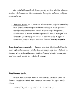 São estabelecidos padrões de desempenho das tarefas, o administrador pode
avaliar a eficiência do operário comparando o desempenho real com o padrão de
desenvolvimento
2. Divisão do trabalho => As tarefas são individualizadas, os postos de trabalho
estão separados no espaço para evitar as comunicações inúteis, permitindo
recompensar os operários mais activos. A especialização do operário e a
divisão técnica do trabalho encontrou aplicação na linha de montagem. Este
sistema foi aplicado nos países em fase de industrialização. A sequência
ordenada de postos de trabalho constitui o chamado trabalho em cadeia.
Conceito de homem económico => Segundo a teoria da Administração Cientifica
a motivação do homem para o trabalho é exclusivamente material, o trabalhador só
desenvolverá o máximo esforço na produção se for materialmente recompensado
através de incentivos salariais e prémios de produção
Condições de trabalho
Os aspectos relacionados com o arranjo material do local de trabalho são
factores que podem contribuir para o aumento ou diminuição da capacidade de
esforço.
Esta teoria defende as seguintes condições de trabalho:
 