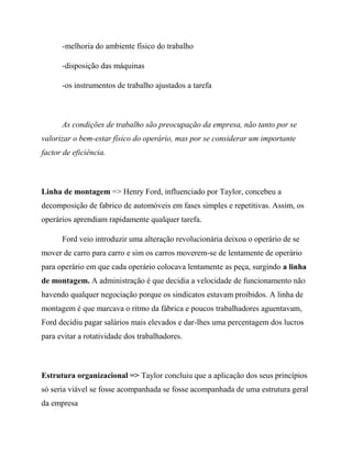 -melhoria do ambiente físico do trabalho
-disposição das máquinas
-os instrumentos de trabalho ajustados a tarefa
As condições de trabalho são preocupação da empresa, não tanto por se
valorizar o bem-estar físico do operário, mas por se considerar um importante
factor de eficiência.
Linha de montagem => Henry Ford, influenciado por Taylor, concebeu a
decomposição de fabrico de automóveis em fases simples e repetitivas. Assim, os
operários aprendiam rapidamente qualquer tarefa.
Ford veio introduzir uma alteração revolucionária deixou o operário de se
mover de carro para carro e sim os carros moverem-se de lentamente de operário
para operário em que cada operário colocava lentamente as peça, surgindo a linha
de montagem. A administração é que decidia a velocidade de funcionamento não
havendo qualquer negociação porque os sindicatos estavam proibidos. A linha de
montagem é que marcava o ritmo da fábrica e poucos trabalhadores aguentavam,
Ford decidiu pagar salários mais elevados e dar-lhes uma percentagem dos lucros
para evitar a rotatividade dos trabalhadores.
Estrutura organizacional => Taylor concluiu que a aplicação dos seus princípios
só seria viável se fosse acompanhada se fosse acompanhada de uma estrutura geral
da empresa
 