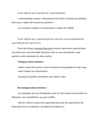 Taylor defende uma repartição de responsabilidades:
-a administração compete o planeamento das tarefas e métodos de produção,
bem como a supervisão do processo produtivo
-Aos operários compete a execução pura e simples do trabalho
Taylor defende que a especialização dos operários seja acompanhada da
especialização dos supervisores.
Taylor privilegia a estrutura funcional (existem supervisores especializados
em sertãs áreas, com autoridade funcional sobre os seus subordinados, cada
operário recebe orientação de vários chefes)
Vantagens desta estrutura:
-melhor supervisão técnica e maior eficiência no desempenho de cada cargo.
-maior rapidez nas comunicações
-formação de quadros intermédios mais rápida e fácil
Desvantagens desta estrutura:
-as orientações que um subordinado recebe de vários supervisores podem ser
diferentes e ate contraditórias, que gera conflito.
-falta de visão do conjunto da organização por parte dos especialistas das
áreas pode levar à competição e divergência de objectivos.
 