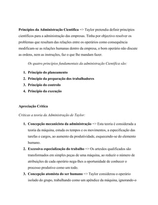 Princípios da Administração Cientifica => Taylor pretendia definir princípios
científicos para a administração das empresas. Tinha por objectivo resolver os
problemas que resultam das relações entre os operários como consequência
modificam-se as relações humanas dentro da empresa, o bom operário não discute
as ordens, nem as instruções, faz o que lhe mandam fazer.
Os quatro princípios fundamentais da administração Científica são:
1. Princípio do planeamento
2. Princípio da preparação dos trabalhadores
3. Princípio do controlo
4. Princípio da execução
Apreciação Critica
Criticas a teoria da Administração de Taylor:
1. Concepção mecanicista da administração => Esta teoria é considerada a
teoria da máquina, estuda os tempos e os movimentos, a especificação das
tarefas e cargos, ao aumento da produtividade, esquecendo-se do elemento
humano.
2. Excessiva especialização do trabalho => Os artesãos qualificados são
transformados em simples peças de uma máquina, ao reduzir o número de
atribuições de cada operário nega-lhes a oportunidade de conhecer o
processo produtivo como um todo.
3. Concepção atomista do ser humano => Taylor considerou o operário
isolado do grupo, trabalhando como um apêndice da máquina, ignorando-o
 