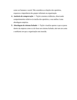 como ser humano e social. Não considera as relações dos operários,
esqueceu a importância dos grupos informais na organização.
4. Ausência de comprovação => Taylor constata evidências, observando
comportamentos relativos às tarefas dos operários, a sua análise é uma
abordagem empírica.
5. Abordagem de sistema fechado => Taylor visualiza apenas o que se passa
dentro da empresa como se ela fosse um sistema fechado, não tem em conta
o ambiente em que a organização esta inserida.
 
