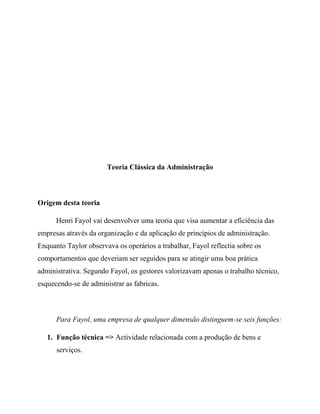 Teoria Clássica da Administração
Origem desta teoria
Henri Fayol vai desenvolver uma teoria que visa aumentar a eficiência das
empresas através da organização e da aplicação de princípios de administração.
Enquanto Taylor observava os operários a trabalhar, Fayol reflectia sobre os
comportamentos que deveriam ser seguidos para se atingir uma boa prática
administrativa. Segundo Fayol, os gestores valorizavam apenas o trabalho técnico,
esquecendo-se de administrar as fabricas.
Para Fayol, uma empresa de qualquer dimensão distinguem-se seis funções:
1. Função técnica => Actividade relacionada com a produção de bens e
serviços.
 