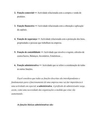 2. Função comercial => Actividade relacionada com a compra e venda de
produtos.
3. Função financeira => Actividade relacionada com a obtenção e aplicação
de capitais.
4. Função de segurança => Actividade relacionada com a protecção dos bens,
propriedades e pessoas que trabalham na empresa.
5. Função de contabilidade => Actividade que envolve o registo, cálculos de
custos/lucros, Balanços, Inventários, Estatísticas…
6. Função administrativa => Actividade que se refere a coordenação de todas
as outras funções.
Fayol considera que todas as funções descritas são interdependentes e
fundamentais para o funcionamento de uma empresa mas vai dar importância à
uma actividade em especial, a administrativa. A profissão de administrador surge,
assim, como uma necessidade das organizações a medida que estas vão
aumentando.
As funções básicas administrativas são:
 