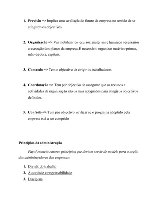 1. Previsão => Implica uma avaliação do futuro da empresa no sentido de se
atingirem os objectivos.
2. Organização => Vai mobilizar os recursos, materiais e humanos necessários
a execução dos planos da empresa. É necessário organizar matérias-primas,
mão-de-obra, capitais.
3. Comando => Tem o objectivo de dirigir os trabalhadores.
4. Coordenação => Tem por objectivo de assegurar que os recursos e
actividades da organização são os mais adequados para atingir os objectivos
definidos.
5. Controlo => Tem por objectivo verificar se o programa adoptado pela
empresa está a ser cumprido
Princípios da administração
Fayol enuncia catorze princípios que deviam servir de modelo para a acção
dos administradores das empresas:
1. Divisão do trabalho
2. Autoridade e responsabilidade
3. Disciplina
 