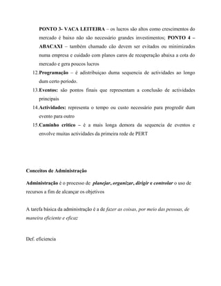 PONTO 3- VACA LEITEIRA – os lucros são altos como crescimentos do
mercado é baixo não são necessário grandes investimentos; PONTO 4 –
ABACAXI – também chamado cão devem ser evitados ou minimizados
numa empresa e cuidado com planos caros de recuperação abaixa a cota do
mercado e gera poucos lucros
12.Programação – é adistribuiçao duma sequencia de actividades ao longo
dum certo período.
13.Eventos: são pontos finais que representam a conclusão de actividades
principais
14.Actividades: representa o tempo ou custo necessário para progredir dum
evento para outro
15.Caminho critico – é a mais longa demora da sequencia de eventos e
envolve muitas actividades da primeira rede de PERT
Conceitos de Administração
Administração é o processo de planejar, organizar, dirigir e controlar o uso de
recursos a fim de alcançar os objetivos
A tarefa básica da administração é a de fazer as coisas, por meio das pessoas, de
maneira eficiente e eficaz
Def. eficiencia
 