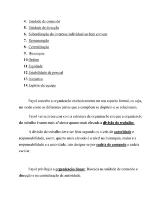 4. Unidade de comando
5. Unidade de direcção
6. Subordinação do interesse individual ao bem comum
7. Remuneração
8. Centralização
9. Hierarquia
10.Ordem
11.Equidade
12.Estabilidade de pessoal
13.Iniciativa
14.Espírito de equipa
Fayol concebe a organização exclusivamente no seu aspecto formal, ou seja,
no modo como as diferentes partes que a compõem se dispõem e se relacionam.
Fayol vai se preocupar com a estrutura da organização em que a organização
do trabalho é tanto mais eficiente quanto mais elevada a divisão do trabalho.
A divisão do trabalho deve ser feita segundo os níveis de autoridade e
responsabilidade, assim, quanto mais elevado é o nível na hierarquia, maior é a
responsabilidade e a autoridade, isto designa-se por cadeia de comando e cadeia
escalar.
Fayol privilegia a organização linear, Baseada na unidade de comando e
direcção e na centralização da autoridade.
 
