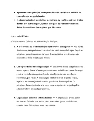 Apresenta como principal vantagem o facto de combinar a unidade de
comando com a especialização.
E o inconveniente de possibilitar a existência de conflitos entre os órgãos
de staff e os outros órgãos, quando os órgãos de staff interferem nas
linhas de autoridade dos órgãos a que dão apoio.
Apreciação Critica
Criticas a teoria Clássica da Administração de Fayol:
1. A inexistência de fundamentação científica das concepções => Não existe
fundamentação experimental dos métodos e técnicas estudados por Fayol, os
princípios que este apresenta carecem de uma efectiva investigação, não
resistindo ao teste de aplicação prática.
2. Concepção limitada da organização => Esta teoria encara a organização só
no seu aspecto formal. Os comportamentos dos indivíduos e os conflitos que
existem em todas as organizações não são objecto de uma abordagem
sistemática, por Fayol. A organização é reduzida a um esquema lógico,
regulado por um conjunto de normas que devem de ser seguidas. Os
princípios da administração aparecem como um guia a ser seguido pelos
administradores em qualquer empresa.
3. Organização como um sistema fechado => A organização é vista como
um sistema fechado, sem ter em conta as relações que se estabelece no
exterior e que determinam a sua vida interna.
 