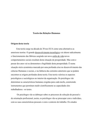 Teoria das Relações Humanas
Origem desta teoria
Esta teoria surge na década de 30 nos EUA como uma alternativa as
anteriores teorias. O grande desenvolvimento tecnológico vai alterar radicalmente
o funcionamento das fábricas surgindo um novo estilo de vida novos
comportamentos sociais resultam desta situação de prosperidade. Mas com o
passar dos anos vai-se demonstrar a fragilidade desta prosperidade. É numa
situação sócio económica marcada por uma profunda crise no desenvolvimento das
ciências Humanas e sociais, e na falência das correntes anteriores que se podem
encontrar as origens profundas desta teoria. Esta teoria valoriza os aspectos
psicológicos e sociológicos no interior da organização. Os psicólogos vão
determinar as características humanas exigidas para cada tarefa, construindo
instrumentos que permitam medir cientificamente as capacidades dos
trabalhadores: -os testes.
Os psicólogos vão se debruçar sobre os processos de selecção de pessoal e
de orientação profissional, assim, os psicólogos vão-se preocupar com o indivíduo,
com as suas características pessoais e com o contexto de trabalho. Os estudos
 