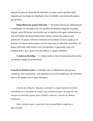depende do grau de interacção do indivíduo no grupo, assim a produtividade
depende quer da atitude do trabalhador face ao trabalho e da natureza do grupo a
que pertence.
Importância dos grupos informais => Na teoria Clássica da Administração
o trabalhador era encarado como um apêndice da máquina integrado em grupos
formais, assim Hwthorne vem mostrar que os operários não agem isoladamente as
suas actividades são determinadas pelos valores, normas dos grupos a que
pertencem. Os grupos informais satisfazem necessidades de apoio ligado ao ser
humano, no interior destes grupos existem regras que os indivíduos assimilam. Os
grupos informais estão muitas vezes em oposição a organização o que cria
conflitos pelo o que o gestor tem de conhecer os grupos informais.
A natureza da fadiga => A fadiga reside no facto da monotonia das tarefas,
executadas sempre da mesma forma.
Conceito de homem social => Considera que os trabalhadores são pessoas
complexas, com sentimentos, com aspirações, com necessidades que são satisfeitas
através dos grupos com os quais interagem.
A teoria das Relações Humanas contrapõe o comportamento social dos
trabalhadores à concepção de Taylor, que considerava que o desempenho das
tarefas era motivado apenas pelos estímulos salariais, conceito de Homem
Económico.
Mayo considera que os operários são personalidades complexas e
diferenciadas.
 