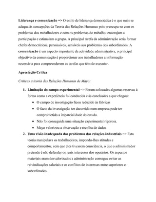 Liderança e comunicação => O estilo de liderança democrática é o que mais se
adequa às concepções da Teoria das Relações Humanas pois preocupa-se com os
problemas dos trabalhadores e com os problemas do trabalho, encorajam a
participação e estimulam o grupo. A principal tarefa da administração seria formar
chefes democráticos, persuasivos, sensíveis aos problemas dos subordinados. A
comunicação é um aspecto importante da actividade administrativa, o principal
objectivo da comunicação é proporcionar aos trabalhadores a informação
necessária para compreenderem as tarefas que têm de executar.
Apreciação Critica
Criticas a teoria das Relações Humanas de Mayo:
1. Limitação do campo experimental => Foram colocadas algumas reservas à
forma como a experiência foi conduzida e às conclusões a que chegou:
O campo de investigação ficou reduzido às fábricas
O facto da investigação ter decorrido num empresa pode ter
comprometido a imparcialidade do estudo.
Não foi conseguida uma situação experimental rigorosa.
Mayo valorizou a observação e recolha de dados
2. Uma visão inadequada dos problemas das relações industriais => Esta
teoria manipulava os trabalhadores, impondo-lhes atitudes e
comportamentos, sem que eles tivessem consciência, o que o administrador
pretende é não defender os reais interesses dos operários. Os aspectos
materiais eram desvalorizados a administração consegue evitar as
reivindicações salariais e os conflitos de interesses entre superiores e
subordinados.
 