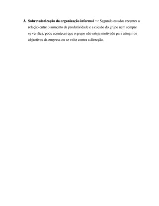 3. Sobrevalorização da organização informal => Segundo estudos recentes a
relação entre o aumento da produtividade e a coesão do grupo nem sempre
se verifica, pode acontecer que o grupo não esteja motivado para atingir os
objectivos da empresa ou se volte contra a direcção.
 