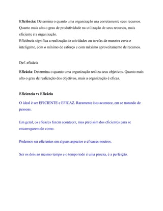 Eficiência: Determina o quanto uma organização usa corretamente seus recursos.
Quanto mais alto o grau de produtividade na utilização de seus recursos, mais
eficiente é a organização.
Eficiência significa a realização de atividades ou tarefas de maneira certa e
inteligente, com o mínimo de esforço e com máximo aproveitamento de recursos.
Def. eficâcia
Eficácia: Determina o quanto uma organização realiza seus objetivos. Quanto mais
alto o grau de realização dos objetivos, mais a organização é eficaz.
Eficiencia vs Eficâcia
O ideal é ser EFICIENTE e EFICAZ. Raramente isto acontece, em se tratando de
pessoas.
Em geral, os eficazes fazem acontecer, mas precisam dos eficientes para se
encarregarem do como.
Podemos ser eficientes em alguns aspectos e eficazes noutros.
Ser os dois ao mesmo tempo e o tempo todo é uma proeza, é a perfeição.
 