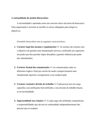 A racionalidade do modelo Burocrático
A racionalidade é apontada como um conceito-chave da teoria da burocracia.
Uma organização é racional se escolher os meios adequados para atingir os
objectivos.
O modelo burocrático tem as seguintes características:
1. Carácter legal das normas e regulamentos => As normas são escritas com
o objectivo de garantir uma interpretação unívoca, conferindo aos superiores
um poder que lhes permite impor disciplina e garantir obdiencia por parte
dos subordinados;
2. Carácter formal das comunicações => As comunicações entre os
diferentes órgãos é feita por escrito de modo a proporcionarem uma
interpretação rigorosa e assegurarem a sua comprovação.
3. Carácter racional e divisão de trabalho => Cada pessoa tem um cargo
específico com atribuições bem definidos e esta divisão do trabalho baseia-
se na racionalidade.
4. Impessoalidade nas relações => A cada cargo são atribuídas competências
e responsabilidades que devem ter continuidade independentemente das
pessoas que as ocupam;
 