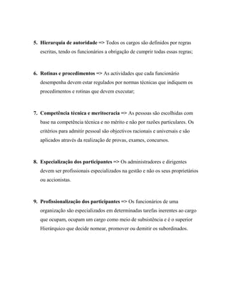 5. Hierarquia de autoridade => Todos os cargos são definidos por regras
escritas, tendo os funcionários a obrigação de cumprir todas essas regras;
6. Rotinas e procedimentos => As actividades que cada funcionário
desempenha devem estar regulados por normas técnicas que indiquem os
procedimentos e rotinas que devem executar;
7. Competência técnica e meritocracia => As pessoas são escolhidas com
base na competência técnica e no mérito e não por razões particulares. Os
critérios para admitir pessoal são objectivos racionais e universais e são
aplicados através da realização de provas, exames, concursos.
8. Especialização dos participantes => Os administradores e dirigentes
devem ser profissionais especializados na gestão e não os seus proprietários
ou accionistas.
9. Profissionalização dos participantes => Os funcionários de uma
organização são especializados em determinadas tarefas inerentes ao cargo
que ocupam, ocupam um cargo como meio de subsistência e é o superior
Hierárquico que decide nomear, promover ou demitir os subordinados.
 