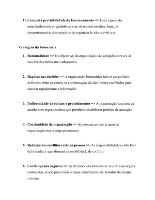 10.Completa previsibilidade do funcionamento => Tudo é previsto
antecipadamente e regulado através de normas escritas, logo, os
comportamentos dos membros da organização são previsíveis.
Vantagens da burocracia:
1. Racionalidade => Os objectivos da organização são atingidos através da
escolha dos meios mais adequados.
2. Rapidez nas decisões => A organização burocrática tem os cargos bem
definidos então os canais de comunicação são facilmente escolhidos para
circular rapidamente a informação.
3. Uniformidade de rotinas e procedimentos => A organização funciona de
acordo com regras escritas que permitem estabelecer padrões de actuação
4. Continuidade da organização => As pessoas entram e saem da
organização mas o cargo permanece.
5. Redução dos conflitos entre as pessoas => As responsabilidades estão bem
delimitadas, o que diminui a possibilidade de conflito.
6. Confiança nos negócios => As decisões são tomadas de acordo com regras
conhecidas, sendo previsíveis e casos semelhantes são tratados da mesma
maneira
 
