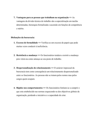 7. Vantagens para as pessoas que trabalham na organização => As
vantagens da divisão técnica do trabalho são a especialização em tarefas
determinadas, hierarquia formalizada e ascensão em funções de competência
e mérito.
Disfunções da burocracia:
1. Excesso de formalidade => Verifica-se um excesso de papeis que pode
muitas vezes conduzir à ineficiência.
2. Resistência a mudança => Os funcionários tendem a resistir a mudança
pois vêem-na como ameaça ao seu posto de trabalho.
3. Despersonalização do relacionamento => O carácter impessoal da
burocracia tem como consequência um relacionamento despersonalizado
entre os funcionários. As pessoas não se tratam pelos nomes mas pelos
cargos quem ocupam.
4. Rigidez nos comportamentos => Os funcionários limitam-se a cumprir o
que esta estabelecido nas normas esquecendo-se dos objectivos globais da
organização, perdendo a iniciativa e a capacidade de criar.
 