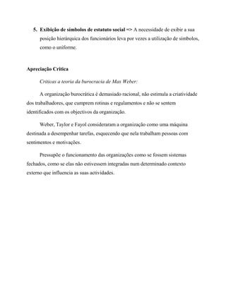 5. Exibição de símbolos de estatuto social => A necessidade de exibir a sua
posição hierárquica dos funcionários leva por vezes a utilização de símbolos,
como o uniforme.
Apreciação Critica
Criticas a teoria da burocracia de Max Weber:
A organização burocrática é demasiado racional, não estimula a criatividade
dos trabalhadores, que cumprem rotinas e regulamentos e não se sentem
identificados com os objectivos da organização.
Weber, Taylor e Fayol consideraram a organização como uma máquina
destinada a desempenhar tarefas, esquecendo que nela trabalham pessoas com
sentimentos e motivações.
Pressupõe o funcionamento das organizações como se fossem sistemas
fechados, como se elas não estivessem integradas num determinado contexto
externo que influencia as suas actividades.
 