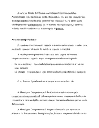 A partir da década de 50 surge a Abordagem Comportamental da
Administração como resposta ao modelo burocrático, pois este não se ajustava as
mudanças rápidas que estavam a acontecer nas organizações. No centro desta
abordagem esta o comportamento do ser humano nas organizações, o centro da
reflexão e análise desloca-se da estrutura para as pessoas.
Noção de comportamento
O estudo do comportamento passaria pelo estabelecimento das relações entre
o estímulo (qualquer elemento do meio) e a resposta (a reacção).
A abordagem comportamental tem a sua a sua origem na corrente
comportamentalista, segundo a qual o comportamento humano depende:
- Do meio-ambiente – é possível elaborar programas que melhorem a vida dos
seres humanos
- Da situação – boas condições terão como resultado comportamentos desejáveis
O ser humano é produto do meio em que se encontra inserido
A Abordagem Comportamental da Administração interessa-se pelo
comportamento organizacional, pelo comportamento das pessoas no trabalha, esta
vem criticar o carácter rígido e mecanicista quer das teorias clássicas quer da teoria
da burocracia.
A Abordagem Comportamental integra varias teorias que apresentam
propostas de funcionamento das organizações, baseadas nas potencialidades do ser
 