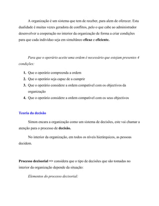 A organização é um sistema que tem de receber, para alem de oferecer. Esta
dualidade é muitas vezes geradora de conflitos, pelo o que cabe ao administrador
desenvolver a cooperação no interior da organização de forma a criar condições
para que cada indivíduo seja em simultâneo eficaz e eficiente.
Para que o operário aceite uma ordem é necessário que estejam presentes 4
condições:
1. Que o operário compreenda a ordem
2. Que o operário seja capaz de a cumprir
3. Que o operário considere a ordem compatível com os objectivos da
organização
4. Que o operário considere a ordem compatível com os seus objectivos
Teoria da decisão
Simon encara a organização como um sistema de decisões, este vai chamar a
atenção para o processo de decisão.
No interior da organização, em todos os níveis hierárquicos, as pessoas
decidem.
Processo decisorial => considera que o tipo de decisões que são tomadas no
interior da organização depende da situação:
Elementos do processo decisorial:
 