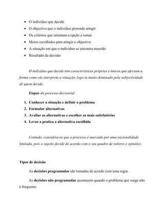 O indivíduo que decide
O objectivo que o indivíduo pretende atingir
Os critérios que orientam a opção a tomar
Meios escolhidos para atingir o objectivo
A situação em que o individuo se encontra inserido
Resultado da decisão
O indivíduo que decide tem características próprias e únicas que afectam a
forma como ele interpreta a situação, logo ta muito dominado pela subjectividade
de quem decide.
Etapas do processo decisorial:
1. Conhecer a situação e definir o problema
2. Formular alternativas
3. Avaliar as alternativas e escolher as mais satisfatórias
4. Levar a pratica a alternativa escolhida
Contudo, considera-se que o processo é marcado por uma racionalidade
limitada, pois o sujeito decide de acordo com o seu quadro de valores e opiniões.
Tipos de decisão
As decisões programadas são tomadas de acordo com uma regra.
As decisões não programadas acontecem quando o problema que surge não
é frequente.
 