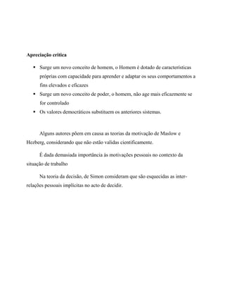 Apreciação critica
 Surge um novo conceito de homem, o Homem é dotado de características
próprias com capacidade para aprender e adaptar os seus comportamentos a
fins elevados e eficazes
 Surge um novo conceito de poder, o homem, não age mais eficazmente se
for controlado
 Os valores democráticos substituem os anteriores sistemas.
Alguns autores põem em causa as teorias da motivação de Maslow e
Hezberg, considerando que não estão validas cientificamente.
É dada demasiada importância às motivações pessoais no contexto da
situação de trabalho
Na teoria da decisão, de Simon consideram que são esquecidas as inter-
relações pessoais implícitas no acto de decidir.
 