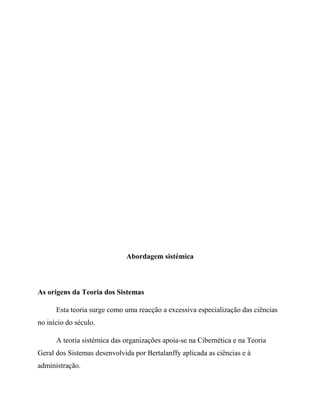 Abordagem sistémica
As origens da Teoria dos Sistemas
Esta teoria surge como uma reacção a excessiva especialização das ciências
no início do século.
A teoria sistémica das organizações apoia-se na Cibernética e na Teoria
Geral dos Sistemas desenvolvida por Bertalanffy aplicada as ciências e à
administração.
 