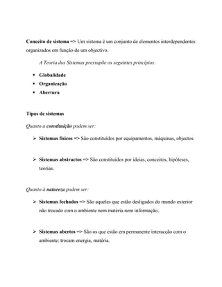 Conceito de sistema => Um sistema é um conjunto de elementos interdependentes
organizados em função de um objectivo.
A Teoria dos Sistemas pressupõe os seguintes princípios:
 Globalidade
 Organização
 Abertura
Tipos de sistemas
Quanto a constituição podem ser:
 Sistemas físicos => São constituídos por equipamentos, máquinas, objectos.
 Sistemas abstractos => São constituídos por ideias, conceitos, hipóteses,
teorias.
Quanto à natureza podem ser:
 Sistemas fechados => São aqueles que estão desligados do mundo exterior
não trocado com o ambiente nem matéria nem informação.
 Sistemas abertos => São os que estão em permanente interacção com o
ambiente: trocam energia, matéria.
 