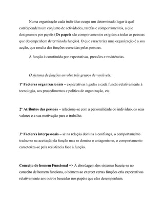 Numa organização cada indivíduo ocupa um determinado lugar à qual
correspondem um conjunto de actividades, tarefas e comportamentos, a que
designamos por papéis (Os papeis são comportamentos exigidos a todas as pessoas
que desempenhem determinada função). O que caracteriza uma organização é a sua
acção, que resulta das funções exercidas pelas pessoas.
A função é constituída por expectativas, pressões e resistências.
O sistema de funções envolve três grupos de variáveis:
1º Factores organizacionais – expectativas ligadas a cada função relativamente à
tecnologia, aos procedimentos e politica de organização, etc.
2º Atributos das pessoas – relaciona-se com a personalidade do indivíduo, os seus
valores e a sua motivação para o trabalho.
3º Factores interpessoais – se na relação domina a confiança, o comportamento
traduz-se na aceitação da função mas se domina o antagonismo, o comportamento
caracteriza-se pela resistência face à função.
Conceito de homem Funcional => A abordagem dos sistemas baseia-se no
conceito de homem funciona, o homem ao exercer certas funções cria expectativas
relativamente aos outros baseadas nos papéis que elas desempenham.
 