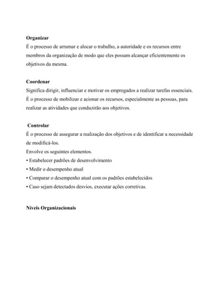 Organizar
É o processo de arrumar e alocar o trabalho, a autoridade e os recursos entre
membros da organização de modo que eles possam alcançar eficientemente os
objetivos da mesma.
Coordenar
Significa dirigir, influenciar e motivar os empregados a realizar tarefas essenciais.
É o processo de mobilizar e acionar os recursos, especialmente as pessoas, para
realizar as atividades que conduzirão aos objetivos.
Controlar
É o processo de assegurar a realização dos objetivos e de identificar a necessidade
de modificá-los.
Envolve os seguintes elementos.
• Estabelecer padrões de desenvolvimento
• Medir o desempenho atual
• Comparar o desempenho atual com os padrões estabelecidos
• Caso sejam detectados desvios, executar ações corretivas.
Níveis Organizacionais
 