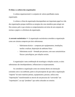 O clima e a cultura das organizações
A cultura organizacional é o conjunto de valores partilhados numa
organização.
A cultura e clima da organização desempenham um importante papel na vida
das organizações porque mobiliza as energias dos seus membros para atingir um
fim comum, pelo o que orienta os comportamentos em torno de um conjunto de
normas e papeis e a eficiência da organização.
A corrente sociotécnico => A organização sociotécnica considera a organização
como um sistema composto por dois subsistemas:
- Subsistema técnico – composto por equipamentos, instalações,
tarefas a realizar, disposição do ambiente físico
- Subsistema social – formado por pessoas, com suas características
físicas e psicológicas, por relações sociais.
A organização é uma combinação de tecnologia e relações sociais, os dois
subsistemas são interdependentes, influenciam-se reciprocamente.
Ao considerar a organização como um sistema aberto em interacção
constante com o seu ambiente, parte-se do pressuposto de que toda a organização
“importa” do meio matérias-primas, equipamentos, pessoas, utiliza estas
“importações” transformando-as através de um processo de “conversão” em
“exportações”, ou seja “produtos” que serão colocados no exterior.
 