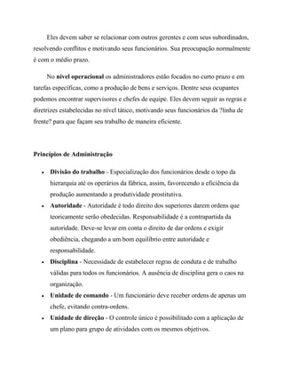 Eles devem saber se relacionar com outros gerentes e com seus subordinados,
resolvendo conflitos e motivando seus funcionários. Sua preocupação normalmente
é com o médio prazo.
No nível operacional os administradores estão focados no curto prazo e em
tarefas específicas, como a produção de bens e serviços. Dentre seus ocupantes
podemos encontrar supervisores e chefes de equipe. Eles devem seguir as regras e
diretrizes estabelecidas no nível tático, motivando seus funcionários da ?linha de
frente? para que façam seu trabalho de maneira eficiente.
Princípios de Administração
Divisão do trabalho - Especialização dos funcionários desde o topo da
hierarquia até os operários da fábrica, assim, favorecendo a eficiência da
produção aumentando a produtividade prostitutiva.
Autoridade - Autoridade é todo direito dos superiores darem ordens que
teoricamente serão obedecidas. Responsabilidade é a contrapartida da
autoridade. Deve-se levar em conta o direito de dar ordens e exigir
obediência, chegando a um bom equilíbrio entre autoridade e
responsabilidade.
Disciplina - Necessidade de estabelecer regras de conduta e de trabalho
válidas para todos os funcionários. A ausência de disciplina gera o caos na
organização.
Unidade de comando - Um funcionário deve receber ordens de apenas um
chefe, evitando contra-ordens.
Unidade de direção - O controle único é possibilitado com a aplicação de
um plano para grupo de atividades com os mesmos objetivos.
 