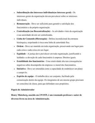 Subordinação dos interesses individuais(ao interesse geral) - Os
interesses gerais da organização devem prevalecer sobre os interesses
individuais.
Remuneração - Deve ser suficiente para garantir a satisfação dos
funcionários e da própria organização.
Centralização (ou Descentralização) - As atividades vitais da organização
e sua autoridade devem ser centralizadas.
Linha de Comando (Hierarquia) - Defesa incondicional da estrutura
hierárquica, respeitando à risca uma linha de autoridade fixa.
Ordem - Deve ser mantida em toda organização, preservando um lugar para
cada coisa e cada coisa em seu lugar.
Equidade - A justiça deve prevalecer em toda organização, justificando a
lealdade e a devoção de cada funcionário à empresa. Direitos iguais.
Estabilidade dos funcionários - Uma rotatividade alta tem consequências
negativas sobre desempenho da empresa e o moral dos funcionários.
Iniciativa - Deve ser entendida como a capacidade de estabelecer um plano
e cumpri-lo.
Espírito de equipe - O trabalho deve ser conjunto, facilitado pela
comunicação dentro da equipe. Os integrantes de um mesmo grupo precisam
ter consciênci de classe, para que defendam seus propósitos.
Papeis do Administrador
Henry Mintzberg, nascido em 2/9/1939, é um renomado professor e autor de
diversos livros na área de Administração.
 