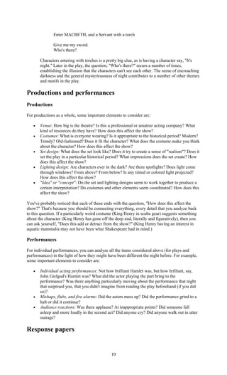 Enter MACBETH, and a Servant with a torch 
Give me my sword. 
Who's there? 
Characters entering with torches is a pretty big clue, as is having a character say, "It's 
night." Later in the play, the question, "Who's there?" recurs a number of times, 
establishing the illusion that the characters can't see each other. The sense of encroaching 
darkness and the general mysteriousness of night contributes to a number of other themes 
and motifs in the play. 
Productions and performances 
Productions 
For productions as a whole, some important elements to consider are: 
· Venue: How big is the theatre? Is this a professional or amateur acting company? What 
kind of resources do they have? How does this affect the show? 
· Costumes: What is everyone wearing? Is it appropriate to the historical period? Modern? 
Trendy? Old-fashioned? Does it fit the character? What does the costume make you think 
about the character? How does this affect the show? 
· Set design: What does the set look like? Does it try to create a sense of "realism"? Does it 
set the play in a particular historical period? What impressions does the set create? How 
does this affect the show? 
· Lighting design: Are characters ever in the dark? Are there spotlights? Does light come 
through windows? From above? From below? Is any tinted or colored light projected? 
How does this affect the show? 
· "Idea" or "concept": Do the set and lighting designs seem to work together to produce a 
certain interpretation? Do costumes and other elements seem coordinated? How does this 
affect the show? 
You've probably noticed that each of these ends with the question, "How does this affect the 
show?" That's because you should be connecting everything, every detail that you analyze back 
to this question. If a particularly weird costume (King Henry in scuba gear) suggests something 
about the character (King Henry has gone off the deep end, literally and figuratively), then you 
can ask yourself, "Does this add or detract from the show?" (King Henry having an interest in 
aquatic mammalia may not have been what Shakespeare had in mind.) 
Performances 
For individual performances, you can analyze all the items considered above (for plays and 
performances) in the light of how they might have been different the night before. For example, 
some important elements to consider are: 
· Individual acting performances: Not how brilliant Hamlet was, but how brilliant, say, 
John Gielgud's Hamlet was? What did the actor playing the part bring to the 
performance? Was there anything particularly moving about the performance that night 
that surprised you, that you didn't imagine from reading the play beforehand (if you did 
so)? 
· Mishaps, flubs, and fire alarms: Did the actors mess up? Did the performance grind to a 
halt or did it continue? 
· Audience reactions: Was there applause? At inappropriate points? Did someone fall 
asleep and snore loudly in the second act? Did anyone cry? Did anyone walk out in utter 
outrage? 
Response papers 
10 
 