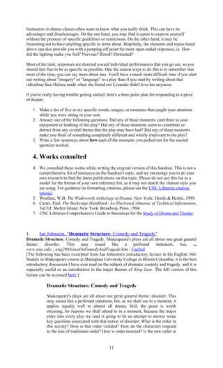 Instructors in drama classes often want to know what you really think. This can have its 
advantages and disadvantages. On the one hand, you may find it easier to express yourself 
without the pressure of specific guidelines or restrictions. On the other hand, it may be 
frustrating not to have anything specific to write about. Hopefully, the elements and topics listed 
above can also provide you with a jumping-off point for more open-ended responses, ie. How 
did the lighting make you feel? Nervous? Bored? Distracted? 
Most of the time, responses are directed toward individual performances that you go see, so you 
should feel free to be as specific as possible. One the easiest ways to do this is to remember that 
most of the time, you can say more about less. You'll have a much more difficult time if you start 
out writing about "imagery" or "language" in a play than if you start by writing about that 
ridiculous face Helena made when she found out Lysander didn't love her anymore. 
If you're really having trouble getting started, here's a three point plan for responding to a piece 
of theater. 
1. Make a list of five or six specific words, images, or moments that caught your attention 
while you were sitting in your seat. 
2. Answer one of the following questions: Did any of those moments contribute to your 
enjoyment or loathing of the play? Did any of these moments seem to contribute or 
detract from any overall theme that the play may have had? Did any of these moments 
make you think of something completely different and wholly irrelevant to the play? 
3. Write a few sentences about how each of the moments you picked out for the second 
question worked. 
4. Works consulted 
4. We consulted these works while writing the original version of this handout. This is not a 
comprehensive list of resources on the handout's topic, and we encourage you to do your 
own research to find the latest publications on this topic. Please do not use this list as a 
model for the format of your own reference list, as it may not match the citation style you 
are using. For guidance on formatting citations, please see the UNC Libraries citation 
tutorial. 
5. Worthen, W.B. The Wadsworth Anthology of Drama. New York: Heinle & Heinle, 1999. 
6. Carter, Paul. The Backstage Handbook: An Illustrated Almanac of Technical Information, 
3rd Ed. Shelter Island, New York: Broadway Press, 1994. 
7. UNC Libraries Comprehensive Guide to Resources for the Study of Drama and Theater. 
1. Ian Johnston, " Dramatic Structure : Comedy and Tragedy" 
Dramatic Structure: Comedy and Tragedy. Shakespeare's plays are all about one great general 
theme: disorder. This may sound like a profound statement, but, ... 
www.siue.edu/.../eng208NotesOnComedyAndTragedy.htm - Cached 
[The following has been excerpted from Ian Johnston's introductory lecture to his English 366: 
Studies in Shakespeare course at Malaspina University College in British Columbia; it is the best 
introductory discussion I have ever read on the subject of dramatic comedy and tragedy, and it is 
especially useful as an introduction to the major themes of King Lear. The full version of this 
lecture can be accessed here.] 
Dramatic Structure: Comedy and Tragedy 
Shakespeare's plays are all about one great general theme: disorder. This 
may sound like a profound statement, but, as we shall see in a moment, it 
applies equally well to almost all drama. Still, the point is worth 
stressing, for reasons we shall attend to in a moment, because the major 
entry into every play we read is going to be an attempt to answer some 
key questions associated with that notion of disorder: What is the order in 
this society? How is that order violated? How do the characters respond 
to the loss of traditional order? How is order restored? Is the new order at 
11 
 
