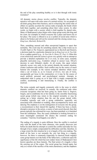 the end of the play something healthy or is it shot through with ironic 
resonance? 
All dramatic stories always involve conflict. Typically, the dramatic 
narrative will open with some sense of a normal society: we see people of 
all kinds going about their business, and in witnessing this initial state of 
affairs we quickly ascertain the various ranks of people, the bonds which 
hold them together, and something about their value system. In other 
words, we begin with a society which is held together by shared rules. 
Many of Shakespeare's plays begin with a large group scene (the king and 
his court, for example) in which everyone has a place and knows his or 
her place. The scene is offered to us as a symbol of social unity which is 
about to be broken and will not be restored until the closing scenes (e.g., 
King Lear, Macbeth, Richard II). 
Then, something unusual and often unexpected happens to upset that 
normality. The event may be something natural, like a ship wreck (as in 
Twelfth Night or The Tempest), supernatural (as in Macbeth and Hamlet), 
a decision made by a particular character (as in King Lear or As You Like 
It) or a sudden quarrel (e.g., As You Like It, Henry IV, Part 1). Often this 
event which kick starts the action is given very quickly with no attempt to 
provide a detailed explanation for it or even, in some cases, instantly 
plausible motivation (e.g., Cordelia's refusal to answer Lear, Oliver's 
decision to seek Orlando's death). At all events, this upset (which 
typically occurs very early in the action) disturbs the normal situation, 
creates confusion and conflict. Such conflict may be the source of much 
humour (for example, in the various mistaken identities which occur 
when a set of twins or, as in Comedy of Errors, two sets of twins, 
unexpectedly get loose in the community), or it may be the source of 
much political, personal, and psychological torment. Attempts to 
understand what is going on or to deal with it simply compound the 
conflict, accelerating it and intensifying it. Finally, the conflict is 
resolved. 
The terms comedy and tragedy commonly refer to the ways in which 
dramatic conflicts are resolved. In comedy, the confusion ends when 
everyone recognizes what has been going on, learns from it, forgives, 
forgets, and re-establishes his or her identity in the smoothly functioning 
social group (which may return to the original normality or may be 
setting up a better situation than the one the group started with). 
Comedies typically end with a group celebration, especially one 
associated with a betrothal or wedding, often accompanied by music and 
dancing The emphasis is on the reintegration of everyone into the group, 
a recommitment to their shared life together. If there has been a clearly 
disruptive presence in the action, a source of anti-social discord, then that 
person typically has reformed his ways, has been punished, or is banished 
from the celebration. Thus, the comic celebration is looking forward to a 
more meaningful communal life (hence the common ending for 
comedies: "And they lived happily ever after"). 
The ending of a tragedy is quite different. Here the conflict is resolved 
only with the death of the main character, who usually discovers just 
before his death that his attempts to control the conflict and make his way 
through it have simply compounded his difficulties and that, therefore, to 
a large extent the dire situation he is in is largely of his own making. The 
death of the hero is not normally the very last thing in a tragedy, 
however, for there is commonly (especially in classical Greek tragedy) 
some group lament over the body of the fallen hero, a reflection upon the 
significance of the life which has now ended. Some of Shakespeare's best 
known speeches are these laments. The final action of a tragedy is then 
the carrying out of the corpse. The social group has formed again, but 
only as a result of the sacrifice of the main character(s), and the emphasis 
12 
 
