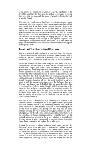 in the group is in a much lower key, as they ponder the significance of the 
life of the dead hero (in that sense, the ending of a tragedy is looking 
back over what has happened; the ending of comedy is looking forward 
to a joyful future). 
This apparently simple structural difference between comedy and tragedy 
means that, with some quick rewriting, a tragic structure can be modified 
into a comic one. If we forget about violating the entire vision in the 
work (more about this later), we can see how easily a painful tragic 
ending can be converted into a reassuring comic conclusion.. If Juliet 
wakes up in time, she and Romeo can live happily ever after. If Cordelia 
survives, then Lear's heart will not break; she can marry Edgar, and all 
three of them can live prosperously and happily for years to come. And 
so on. Such changes to the endings of Shakespeare's tragedies were 
commonplace in eighteenth-century productions, at a time when the 
tragic vision of experience was considered far less acceptable and popular 
by the general public. 
Comedy and Tragedy as Visions of Experience 
But the terms tragedy and comedy refer to more than simply the structure 
of a narrative (especially the ending). The terms also commonly refer to 
visions of experience (which those structures present). And this matter is 
considerably more complex than simply the matter of the final plot twist. 
Of the two, the comic vision is easier to explain, since, as we shall see, it 
corresponds to the way most of us think (or like to think) about life. 
Stated most simply, the comic vision celebrates the individual's 
participation in a community as the most important part of life. When the 
normal community is upset, the main characters in a comedy will 
normally have the initial urge to seek to restore that normality, to get 
back what they have lost. Initially, they will be unsuccessful, and they 
will have to adapt to unfamiliar changes (funny or otherwise). But in a 
comedy the main characters will have the ability to adjust, to learn, to 
come up with the resources necessary to meet the challenges they face. 
They may also have a great deal of luck. But one way and another, they 
persevere and the conflict is resolved happily with the reintegration of the 
characters into a shared community. Often an important point in the 
comedy is the way in which the main characters have to learn some 
important things about life (especially about themselves) before being 
able to resolve the conflict (this is particular true of the men in 
Shakespeare's comedies). 
This form of story, it will be clear, is an endorsement of the value in the 
communal life we share together and of the importance of adjusting our 
individual demands on life to suit community demands. In a sense, the 
comic confusion will often force the individual to encounter things he or 
she has taken for granted, and dealing with these may well test many 
different resources (above all faith, flexibility, perseverance, and trust in 
other people). But through a final acknowledgment (earned or learned) of 
the importance of human interrelationships, a social harmony will be 
restored (commonly symbolized by a new betrothal, a reconciliation 
between parents, a family reunion, and so on), and a group celebration 
(feast, dance, procession) will endorse that new harmony. 
Tragedy, by contrast, explores something much more complex: the 
individual's sense of his own desire to confront the world on his own 
terms, to get the world to answer to his conceptions of himself, if 
necessary at the expense of customary social bonds and even of his own 
life. The tragic hero characteristically sets out to deal with a conflict by 
himself or at least entirely on his own terms, and as things start to get 
more complicated, generally the tragic figure will simply redouble his 
13 
 