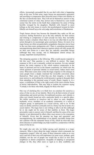 efforts, increasingly persuaded that he can deal with what is happening 
only on his own. In that sense, tragic heroes are passionately egocentric 
and unwilling to compromise their powerful sense of their own identity in 
the face of unwelcome facts. They will not let themselves answer to any 
communal system of value; they answer only to themselves. Lear would 
sooner face the storm on the heath than compromise his sense of being 
horribly wronged by his daughters; Macbeth wills himself to more 
killings as the only means to resolve the psychological torment he feels; 
Othello sets himself up as the sole judge and executioner of Desdemona. 
Tragic heroes always lose because the demands they make on life are 
excessive. Setting themselves up as the only authority for their actions 
and refusing to compromise or learn (except too late), they inevitably 
help to create a situation where there is no way out other than to see the 
action through to its increasingly grim conclusion. Hence, for most of us 
tragic heroes are often not particularly sympathetic characters (not at least 
in the way that comic protagonists are). There is something passionately 
uncompromising about their obsessive egoism which will only accept life 
on their own terms--in a sense they are radically unsociable beings 
(although they may occupy, and in Shakespeare almost always do 
occupy, important social positions). 
The intriguing question is the following: Why would anyone respond to 
life this way? That question is very difficult to answer. The tragic 
response to life is not a rationally worked out position. For any rational 
person, the comic response to life, which requires compromise in the 
name of personal survival in the human community (or which sees the 
whole question of personal identity in social terms), makes much more 
sense. What does seem clear is that the tragic response to life emerges in 
some people from a deeply irrational but invincible conviction about 
themselves. Their sense of what they are, their integrity, is what they 
must answer to, and nothing the world presents is going to dissuade them 
from attending to this personal sense of worth. Hence, tragedy is, in a 
sense, a celebration (if that is the right word) of the most extreme forms 
of heroic individualism. That may help to explain the common saying 
"Comedy is for those who think, tragedy for those who feel." 
One way of clarifying this is to think how we construct for ourselves a 
sense of who we are, of our identity. Most of us do that in terms of social 
relationships and social activities. In traditional societies, one's identity is 
often very closely bound up with a particular family in a specific place. 
We define ourselves to ourselves and to others as sons, daughters, 
husbands, wives, members of an academic community or a social or 
religious group, or participants in a social activity, and so on. In that 
sense we define ourselves comically (not in a funny way but in terms of a 
social matrix). The tragic hero is not willing or able to do this (although 
he or she might not be aware of that inability at first). The tragic 
personality wants to answer only to himself, and thus his sense of his own 
identity is not determined by others (they must answer to his conception 
of himself). Given that his passions are huge and egocentric and 
uncompromising, the establishment of an identity inevitably brings him 
into collision with the elemental forces of life, which he must then face 
alone (because to acknowledge any help would be a compromise with his 
sense of who he is). 
We might also ask why we bother paying such attention to a tragic 
character. What is there about the tragic response which commands our 
imaginative respect? After all, many of these characters strike us as very 
naive and full of their own self-importance (in some ways, perhaps, quite 
childish), not the sort of people one would like to have as next door 
neighbours or dinner companions. Incapable of adapting to unexpected 
changes in life, they often seem so rigid as to defy credibility and 
14 
 