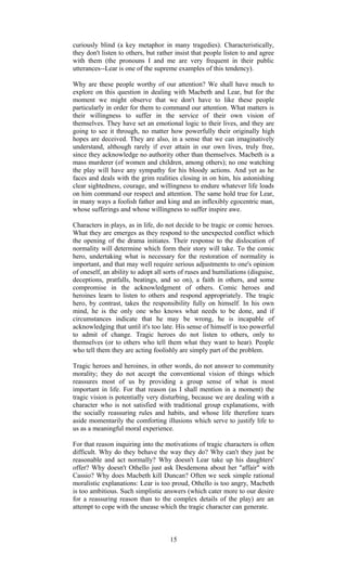 curiously blind (a key metaphor in many tragedies). Characteristically, 
they don't listen to others, but rather insist that people listen to and agree 
with them (the pronouns I and me are very frequent in their public 
utterances--Lear is one of the supreme examples of this tendency). 
Why are these people worthy of our attention? We shall have much to 
explore on this question in dealing with Macbeth and Lear, but for the 
moment we might observe that we don't have to like these people 
particularly in order for them to command our attention. What matters is 
their willingness to suffer in the service of their own vision of 
themselves. They have set an emotional logic to their lives, and they are 
going to see it through, no matter how powerfully their originally high 
hopes are deceived. They are also, in a sense that we can imaginatively 
understand, although rarely if ever attain in our own lives, truly free, 
since they acknowledge no authority other than themselves. Macbeth is a 
mass murderer (of women and children, among others); no one watching 
the play will have any sympathy for his bloody actions. And yet as he 
faces and deals with the grim realities closing in on him, his astonishing 
clear sightedness, courage, and willingness to endure whatever life loads 
on him command our respect and attention. The same hold true for Lear, 
in many ways a foolish father and king and an inflexibly egocentric man, 
whose sufferings and whose willingness to suffer inspire awe. 
Characters in plays, as in life, do not decide to be tragic or comic heroes. 
What they are emerges as they respond to the unexpected conflict which 
the opening of the drama initiates. Their response to the dislocation of 
normality will determine which form their story will take. To the comic 
hero, undertaking what is necessary for the restoration of normality is 
important, and that may well require serious adjustments to one's opinion 
of oneself, an ability to adopt all sorts of ruses and humiliations (disguise, 
deceptions, pratfalls, beatings, and so on), a faith in others, and some 
compromise in the acknowledgment of others. Comic heroes and 
heroines learn to listen to others and respond appropriately. The tragic 
hero, by contrast, takes the responsibility fully on himself. In his own 
mind, he is the only one who knows what needs to be done, and if 
circumstances indicate that he may be wrong, he is incapable of 
acknowledging that until it's too late. His sense of himself is too powerful 
to admit of change. Tragic heroes do not listen to others, only to 
themselves (or to others who tell them what they want to hear). People 
who tell them they are acting foolishly are simply part of the problem. 
Tragic heroes and heroines, in other words, do not answer to community 
morality; they do not accept the conventional vision of things which 
reassures most of us by providing a group sense of what is most 
important in life. For that reason (as I shall mention in a moment) the 
tragic vision is potentially very disturbing, because we are dealing with a 
character who is not satisfied with traditional group explanations, with 
the socially reassuring rules and habits, and whose life therefore tears 
aside momentarily the comforting illusions which serve to justify life to 
us as a meaningful moral experience. 
For that reason inquiring into the motivations of tragic characters is often 
difficult. Why do they behave the way they do? Why can't they just be 
reasonable and act normally? Why doesn't Lear take up his daughters' 
offer? Why doesn't Othello just ask Desdemona about her "affair" with 
Cassio? Why does Macbeth kill Duncan? Often we seek simple rational 
moralistic explanations: Lear is too proud, Othello is too angry, Macbeth 
is too ambitious. Such simplistic answers (which cater more to our desire 
for a reassuring reason than to the complex details of the play) are an 
attempt to cope with the unease which the tragic character can generate. 
15 
 