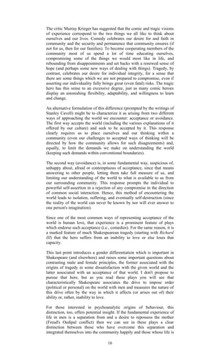 The critic Murray Krieger has suggested that the comic and tragic visions 
of experience correspond to the two things we all like to think about 
ourselves and our lives. Comedy celebrates our desire for and faith in 
community and the security and permanence that community ensures (if 
not for us, then for our families). To become cooperating members of the 
community most of us spend a lot of time educating ourselves, 
compromising some of the things we would most like in life, and 
rebounding from disappointments and set backs with a renewed sense of 
hope (and perhaps some new ways of dealing with things). Tragedy, by 
contrast, celebrates our desire for individual integrity, for a sense that 
there are some things which we are not prepared to compromise, even if 
asserting our individuality fully brings great (even fatal) risks. The tragic 
hero has this sense to an excessive degree, just as many comic heroes 
display an astonishing flexibility, adaptability, and willingness to learn 
and change. 
An alternative formulation of this difference (prompted by the writings of 
Stanley Cavell) might be to characterize it as arising from two different 
ways of approaching the world we encounter: acceptance or avoidance. 
The first way accepts the world (including the various explanations of it 
offered by our culture) and seek to be accepted by it. This response 
clearly requires us to place ourselves and our thinking within a 
community (even our challenges to accepted ways of thinking will be 
directed by how the community allows for such disagreements) and, 
equally, to limit the demands we make on understanding the world 
(keeping such demands within conventional boundaries). 
The second way (avoidance) is, in some fundamental way, suspicious of, 
unhappy about, afraid or contemptuous of acceptance, since that means 
answering to other people, letting them take full measure of us, and 
limiting our understanding of the world to what is available to us from 
our surrounding community. This response prompts the individual to 
powerful self-assertion in a rejection of any compromise in the direction 
of common social interaction. Hence, this method of encountering the 
world leads to isolation, suffering, and eventually self-destruction (since 
the reality of the world can never be known by nor will ever answer to 
one person's imagination). 
Since one of the most common ways of representing acceptance of the 
world is human love, that experience is a prominent feature of plays 
which endorse such acceptance (i.e., comedies). For the same reason, it is 
a marked feature of much Shakespearean tragedy (starting with Richard 
III) that the hero suffers from an inability to love or else loses that 
capacity. 
This last point introduces a gender differentiation which is important in 
Shakespeare (and elsewhere) and raises some important questions about 
contrasting male and female principles, the former associated with the 
origins of tragedy in some dissatisfaction with the given world and the 
latter associated with an acceptance of that world. I don't propose to 
pursue that here, but as you read these plays you will see that 
characteristically Shakespeare associates the drive to impose order 
(political or personal) on the world with men and measures the nature of 
this drive often by the way in which it affects (or arises out of) their 
ability or, rather, inability to love. 
For those interested in psychoanalytic origins of behaviour, this 
distinction, too, offers potential insight. If the fundamental experience of 
life in men is a separation from and a desire to repossess the mother 
(Freud's Oedipal conflict) then we can see in these plays a clear 
distinction between those who have overcome this separation and 
integrated themselves into the community happily and those whose life is 
16 
 