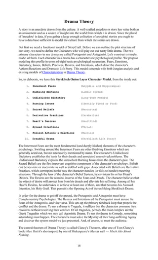 Drama Theory 
A story is an anecdote drawn from the culture. A well-crafted anecdote or story has value both as 
an amusement and as a source of insight into the world from which it is drawn. Since the plural 
of 'anecdote' is data, if you gather a large enough collection of anecdotal stories you ought to 
have a data base sufficient to model the culture from which the stories are drawn. 
But first we need a functional model of StoryCraft. Before we can outline the plot structure of 
our story, we need to define the Characters who will play out our nasty little drama. The two 
primary characters in any drama are called Protagonist and Antagonist. Let's construct a simple 
model of them. Each character in a drama has a characteristic psychological profile. We propose 
modeling this profile in terms of eight basic psychological parameters: Fears, Emotions, 
Backstory, Issues, Beliefs, Practices, Desires, and Intentions, which drive the character's 
Actions/Reactions and Dramatic Life Story. This model concords with both Jungian analysis and 
existing models of Characterization in Drama Theory. 
So, to elaborate, we have this Shreklisch Onion Layer Character Model, from the inside out: 
1. Innermost Fears (Amygdala and Hippocampus) 
2. Burbling Emotions (Limbic System) 
3. Undisclosed Backstory (Long-Term Memory) 
4. Burning Issues (Identify Fiend or Foof) 
5. Sacred Beliefs (Neocortex) 
6. Derivative Practices (Cerebellum) 
7. Heart's Desires (HeartMind) 
8. Avowed Intentions (Throat) 
9. Foolish Actions & Reactions (Muscles) 
10. Dreadful Drama (Shreklisch Life Story) 
The Innermost Fears are the most fundamental (and deeply hidden) elements of the character's 
psychology. Swirling around the Innermost Fears are other Burbling Emotions which are 
generally acted out, but not necessarily mentioned by name. The character's Undisclosed 
Backstory establishes the basis for their dreads and associated unresolved problems. The 
Undisclosed Backstory explains the unresolved Burning Issues from the character's past. The 
Sacred Beliefs are the first important cognitive component of the character's psychology. Beliefs 
can be accurate or inaccurate as well as riddled with gaps. Associated with Beliefs are Derivative 
Practices, which correspond to the way the character handles (or fails to handle) recurring 
situations. Through the lens of the character's Belief System, he envisions his or her Heart's 
Desires. The Desires are the nominal inverse of the Fears and Dreads. The character believes that 
the object of desire will protect him from his dreads and alleviate his suffering. Among all his 
Heart's Desires, he undertakes to achieve at least one of them, and that becomes his Avowed 
Intention, his Holy Grail. That pursuit is the Opening Act of the unfolding Shreklisch Drama. 
In order for the drama to get off the ground, the Protagonist and Antagonist must have 
Complementary Psychologies. The Desires and Intentions of the Protagonist must arouse the 
Fears of the Antagonist, and vice versa. This sets up the primary feedback loop that propels the 
conflict and the drama. To run a drama to Tragedy, it suffices that the characters consume their 
resources without resolving their conflict. Of all tragedies, perhaps the most complex are the 
Greek Tragedies which we may call Agonistic Drama. To run the drama to Comedy, something 
astonishing must happen. The characters must solve the Mystery of their long-suffering Agony 
and discover the system model we just presented. And, of course, so must the audience. 
The central theorem of Drama Theory is called Clancy's Theorem, after one of Tom Clancy's 
book titles. But it's also inspired by one of Shakespeare's titles as well — Much Ado About 
Nothing. 
18 
 
