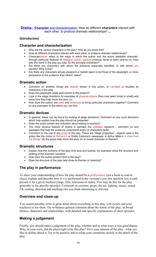 Drama - Character and characterization : How do different characters interact with 
each other, to produce dramatic relationships? ... 
Introduction 
Character and characterization 
· Who are the central characters in the play? How do you know this? 
· How do different characters interact with each other, to produce dramatic relationships? 
· Characterization refers to the ways in which the author and the actors establish character, 
through particular features of dialogue, action, gesture (manual, facial or both) and so on. How 
was this done in the play you saw, for the principal characters? 
· Are there any characters with whom the audience especially identifies, or with whom you 
identify? Why is this? 
· Are there any characters whose viewpoint or beliefs seem to be those of the playwright, or more 
persuasive to the audience than others' views? 
Dramatic action 
· Comment on whether things are directly shown in live action, or narrated or recalled by 
characters in the play. 
· Does the playwright relate past events to the present? 
· Look in the stage directions for examples of physical actions (they may seem trivial or small) and 
show how they help move the story on. 
· How does the author use exits and entrances to bring particular characters together? Comment 
on any examples of this which you can find. 
Dramatic devices 
· In general, these can be found by looking at stage directions. Comment on any such directions 
which help explain how the play should be presented. 
· Does the script contain any indication about setting or scenery? 
· The most obvious feature of drama is perhaps the dialogue (speech) - comment on any 
passages that help the audience understand action or characters better. 
· Comment on the use of any props in the play. These are "stage properties" - objects used in the 
action like the mirror in Richard II or Eddie Carbone's newspaper in Arthur Miller's A View from 
the Bridge. Do the props help move the story on or reveal character or themes? 
Dramatic structures 
· Explain how the divisions of the play (into acts and scenes, for example) show the structure and 
plotting of the dramatic narrative. 
· How does the author present time in the play? 
· Does the structure of the play help show its themes or meaning? 
The play in performance 
To show your understanding of how the play should be a performance (not a book to read in 
class), explain and describe how it was performed in the version(s) you saw and how you would 
present it for a given medium (stage, film, television or radio). You may do this for the play 
generally or for specific episodes. Comment on costume, props, the set, lighting, music, sound 
FX, casting, direction and anything else you think interesting or relevant. 
Overview and close-up 
You cannot possibly write in great detail about everything in this play. Life (yours and your 
teachers') is too short. Try to balance general comment about the whole of the play, its broad 
themes, characters and relationships, with detailed and specific explanations of short episodes. 
Making a judgement 
Finally, you should make a judgement of the play, whether and in what ways it was good drama. 
Why, in your view, did the playwright write this play? Give your opinion of the play - what you 
like or dislike about it. Try to be positive and to relate your comments closely to the detail of the 
play. 
19 
 