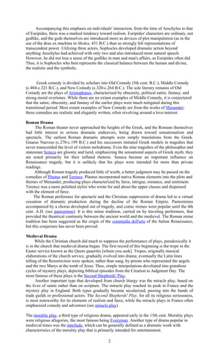 Accompanying this emphasis on individuals' interaction, from the time of Aeschylus to that 
of Euripides, there was a marked tendency toward realism. Euripides' characters are ordinary, not 
godlike, and the gods themselves are introduced more as devices of plot manipulation (as in the 
use of the deus ex machina in Medea, 431 B.C.) than as strongly felt representations of 
transcendent power. Utilizing three actors, Sophocles developed dramatic action beyond 
anything Aeschylus had achieved with only two and also introduced more natural speech. 
However, he did not lose a sense of the godlike in man and man's affairs, as Euripides often did. 
Thus, it is Sophocles who best represents the classical balance between the human and divine, 
the realistic and the symbolic. 
Greek comedy is divided by scholars into Old Comedy (5th cent. B.C.), Middle Comedy 
(c.404-c.321 B.C.), and New Comedy (c.320-c.264 B.C.). The sole literary remains of Old 
Comedy are the plays of Aristophanes, characterized by obscenity, political satire, fantasy, and 
strong moral overtones. While there are no extant examples of Middle Comedy, it is conjectured 
that the satire, obscenity, and fantasy of the earlier plays were much mitigated during this 
transitional period. Most extant examples of New Comedy are from the works of Menander; 
these comedies are realistic and elegantly written, often revolving around a love-interest. 
Roman Drama 
The Roman theater never approached the heights of the Greek, and the Romans themselves 
had little interest in serious dramatic endeavors, being drawn toward sensationalism and 
spectacle. The earliest Roman dramatic attempts were simply translations from the Greek. 
Gnaeus Naevius (c.270-c.199 B.C.) and his successors imitated Greek models in tragedies that 
never transcended the level of violent melodrama. Even the nine tragedies of the philosopher and 
statesman Seneca are gloomy and lurid, emphasizing the sensational aspects of Greek myth; they 
are noted primarily for their inflated rhetoric. Seneca became an important influence on 
Renaissance tragedy, but it is unlikely that his plays were intended for more than private 
readings. 
Although Roman tragedy produced little of worth, a better judgment may be passed on the 
comedies of Plautus and Terence. Plautus incorporated native Roman elements into the plots and 
themes of Menander, producing plays characterized by farce, intrigue, romance, and sentiment. 
Terence was a more polished stylist who wrote for and about the upper classes and dispensed 
with the element of farce. 
The Roman preference for spectacle and the Christian suppression of drama led to a virtual 
cessation of dramatic production during the decline of the Roman Empire. Pantomimes 
accompanied by a chorus developed out of tragedy, and comic mimes were popular until the 4th 
cent. A.D. (see pantomime). It is this mime tradition, carried on by traveling performers, that 
provided the theatrical continuity between the ancient world and the medieval. The Roman mime 
tradition has been suggested as the origin of the commedia dell'arte of the Italian Renaissance, 
but this conjecture has never been proved. 
Medieval Drama 
While the Christian church did much to suppress the performance of plays, paradoxically it 
is in the church that medieval drama began. The first record of this beginning is the trope in the 
Easter service known as the Quem quaeritis [whom you seek]. Tropes, originally musical 
elaborations of the church service, gradually evolved into drama; eventually the Latin lines 
telling of the Resurrection were spoken, rather than sung, by priests who represented the angels 
and the two Marys at the tomb of Jesus. Thus, simple interpolations developed into grandiose 
cycles of mystery plays, depicting biblical episodes from the Creation to Judgment Day. The 
most famous of these plays is the Second Shepherds' Play. 
Another important type that developed from church liturgy was the miracle play, based on 
the lives of saints rather than on scripture. The miracle play reached its peak in France and the 
mystery play in England. Both types gradually became secularized, passing into the hands of 
trade guilds or professional actors. The Second Shepherds' Play, for all its religious seriousness, 
is most noteworthy for its elements of realism and farce, while the miracle plays in France often 
emphasized comedy and adventure (see miracle play). 
The morality play, a third type of religious drama, appeared early in the 15th cent. Morality plays 
were religious allegories, the most famous being Everyman. Another type of drama popular in 
medieval times was the interlude, which can be generally defined as a dramatic work with 
characteristics of the morality play that is primarily intended for entertainment. 
2 
 