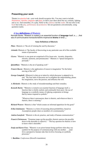 Presenting your work 
Theatre is a practical art - your work should recognize this. You may want to include 
illustrations, sketches, diagrams and plans, to show your ideas about the set, costume, lighting 
and so on. And remember, it's a play. Refer to the audience not the reader. Do not refer to the 
book but to the play, performance or production. Set out quotations conventionally, using 
quotation marks. 
A few definitions of Rhetoric 
Kenneth Burke: "Rhetoric is rooted in an essential function of language itself, a ... ...that 
sea of communicative transactionsÉthe impersonal drama of what ... 
Some Definitions of Rhetoric 
Plato: Rhetoric is "the art of winning the soul by discourse." 
Aristotle: Rhetoric is "the faculty of discovering in any particular case all of the available 
means of persuasion. 
Cicero: "Rhetoric is one great art comprised of five lesser arts: inventio, dispositio, 
elocutio, memoria, and pronunciatio." Rhetoric is "speech designed to 
persuade." 
Quintillian: "Rhetoric is the art of speaking well." 
Francis Bacon: Rhetoric is the application of reason to imagination "for the better 
moving of the will." 
George Campbell: [Rhetoric] is that art or talent by which discourse is adapted to its 
end. The four ends of discourse are to enlighten the understanding, please 
the imagination, move the passion, and influence the will. 
A. Richards: Rhetoric is the study of misunderstandings and their remedies. 
Kenneth Burke: "Rhetoric is rooted in an essential function of language itself, a 
function that is wholly realistic and continually born anew: the use of 
language as a symbolic means of indjcing cooperation in beings 
that by nature respond to symbols." 
"Wherever there is persuasion, there is rhetoric, and wherever there is 
rhetoric, there is meaning." 
Richard Weaver: Rhetoric is that "which creates an informed appetition for the good." 
Erika Lindemann: "Rhetoric is a form of reasoning about probabilities, based on 
Assumptions people share as members of a commununity." 
Andrea Lunsford: "Rhetoric is the art, practice, and study of human communication." 
Francis Christensen: "Grammar maps out the possible; rhetoric narrows the possible 
down to the desirable or effective." "The key question for rhetoric is how 
to know what is desirable." 
Sonja and Karen Foss: "Rhetoric is an action human beings perform when they use 
symbols for the purpose of communicating with one another . . , [and 
it] is a perspective humans take that involves focusing on symbolic 
processes." 
1. Boethius: Confessions (Howell's translation) 
20 
 