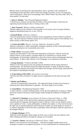 Rhetoric treats of and discourses upon hypotheses, that is, questions with a multitude of 
surroundings in time and place, and if at any time it brings up a thesis, it uses it in connection 
with its hyposthesis. These are its surroundings: Who? What? Where? By whose help? Why? In 
what manner? At what time? 
2. James J. Murphy: "One Thousand Neglected Authors" 
A rhetorician is someone who provides his fellows with useful precepts or directions for 
organizing and presenting his ideas or feeling to them. (20) 
3. Marc Fumaroli: "Rhetoric, Politics and Society" 
Rhetoric appears as the connective tissue peculiar to civil society and to its proper finalities, 
happiness and political peace hic et nunc. (253-4) 
4. Kenneth Burke: A Rhetoric of Motives 
The most characteristic concern of rhetoric [is] the manipulation of men's beliefs for political 
ends....the basic function of rhetoric [is] the use of words by human agents to form attitudes or to 
induce actions in other human agents. (41) 
5. Covino and Joliffe: Rhetoric: Concepts, Definitions, Boundaries (1995) 
Rhetoric is primarily a verbal, situationally contingent, epistemic art that is both philosophical 
and practical and gives rise to potentially active texts. 
6. Paolo Valesio: Novantiqua (1980) 
I specify now that rhetoric is the functional organization of discourse, within its social and 
cultural context, in all its aspects, exception made for its realization as a strictly formal 
metalanguage--in formal logic, mathematics, and in the sciences whose metalanguages share the 
same features. In other words: rhetoric is all of language, in its realization as discourse. 
7. George Kennedy: "A Hoot in the Dark" (1992) 
Rhetoric in the most general sense may perhaps be identified with the energy inherent in 
communication: the emotional energy that impels the speaker to speak, the physical energy 
expanded in the utterance, the energy level coded in the message, and the energy experienced by 
the recipient in decoding the message. 
8. Francis Bacon (1561-1626): Advancement of Learning 
The duty and office of rhetoric is to apply reason to imagination for the better moving of the 
will. 
9. Bender and Wellbery: 
...that sea of communicative transactions…the impersonal drama of what occurs among us, 
unnoticed and without deliberation or grandeur…the dense tangle of our triviality. 
10. Lloyd Bitzer: "The Rhetorical Situation" (1968) 
In short, rhetoric is a mode of altering reality, not by the direct application of energy to objects, 
but by the creation of discourse which changes reality through the mediation of thought and 
action. 
11. Edward T. Channing: Lectures Read to the Seniors at Harvard College (c. 1856) 
[Rhetoric is] a body of rules derived from experience and observation, extending to all 
communication by language and designed to make it efficient. It does not ask whether a man is 
to be a speaker or writer, --a poet, philosopher, or debater; but simply,--is it his wish to be put in 
the right way of communicating his mind with power to others, by words spoken or written. If 
so, rhetoric undertakes to show him rules or principles which will help to make the expression of 
his thoughts effective. 
12. Douglas Ehninger (1972): 
[Rhetoric is] that discipline which studies all of the ways in which men may influence each 
other's thinking and behavior through the strategic use of symbols. 
13. Gerard A. Hauser: Introduction to Rhetorical Theory (1986) 
Rhetoric is an instrumental use of language…. One person engages another person in an 
exchange of symbols to accomplish some goal. It is not communication for communication's 
21 
 