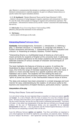 sake. Rhetoric is communication that attempts to coordinate social action. For this reason, 
rhetorical communication is explicitly pragmatic. Its goal is to influence human choices on 
specific matters that require immediate attention. 
14. C. H. Knoblauch: "Modern Rhetorical Theory and Its Future Directions" (1985) 
...rhetoric is the process of using language to organize experience and communicate it to others. 
It is also the study of how people use language to organize and communicate experience. The 
word denotes…both distinctive human activity and the "science" concerned with understanding 
that activity. 
15. John Locke: Essay Concerning Human Understanding (1690) 
[Rhetoric,] that powerful instrument of error and deceit. 
16. McCloskey: 
...merely speech with designs on the reade 
Interpreting Drama /Prabhanjan Mane 
Contents: Acknowledgements. Foreword. 1. Introduction. 2. Defining a 
play. 3. Dramatic structure. 4. Characters. 5. Language and rhetoric. 6. 
Further dimensions and devices. 7. Interpreting the play. 8. Evaluation and 
criticism. 9. Presenting an analysis. Glossary. Further reading. 
"Interpreting Drama is a multifaceted study of drama as a form and is 
meant primarily for students of English at the university level. It addresses 
issues of cardinal significance to the Indian academia and furnishes us with 
elaborate analyses of various concepts of character and techniques of 
characterization. 
The book highlights the features of drama as a genre. It confines the 
illustrations to plays normally taught in the institutions in India. In some 
ways, this limits the range of intended readership but on the other hand, it 
caters in a more concrete manner to a specific audience with a local 
habitation and a name. The students will find reading this book an 
enjoyable, stimulating and enriching experience, and feel inspired to pursue 
"gems of purest ray serene" in the inexhaustible treasure house of drama. 
The ideas and analyses have been presented in a simple language and lucid 
manner for easy understanding by the readers. It will prove useful to the 
teachers and researchers of English literature, particularly drama." (jacket) 
interpretation of the play 
Writing About Drama: Terms and Conventions 
As in all critical writing, the most important thing to remember is to keep your analysis specific 
and textual. As a rule of thumb, offer five lines of analysis for every line of drama that you 
quote. Develop a thesis that allows you to approach the assignment as an investigation, not only 
into the world of the play, but into the way that world is constructed and presented. Your thesis 
will make a claim about your interpretation of the play that you will then prove through textual 
evidence. In the case of Shakespearean drama, you are responsible for an accurate 
interpretation of that text — rely on glossaries and the Oxford English Dictionary to be sure 
that what you are interpreting is actually what is in the text. 
Learn the difference between opinion and analysis. Your likes and dislikes are important to 
your critical approach, but should be implied by your analysis, not expressly stated. Similarly, 
try not to “analyze” the obvious — don’t spend time “proving” that Iago is evil, that Katherine is 
22 
 