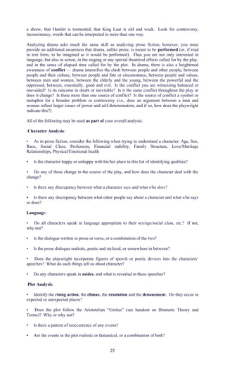 a shrew, that Hamlet is tormented, that King Lear is old and weak. Look for controversy, 
inconsistency, words that can be interpreted in more than one way. 
Analyzing drama asks much the same skill as analyzing prose fiction; however, you must 
provide an additional awareness that drama, unlike prose, is meant to be performed (or, if read 
in text form, to be imagined as it would be performed). Thus you are not only interested in 
language, but also in action, in the staging or any special theatrical effects called for by the play, 
and in the sense of elapsed time called for by the plot. In drama, there is also a heightened 
awareness of conflict — drama intensifies the clash between people and other people, between 
people and their culture, between people and fate or circumstance, between people and values, 
between men and women, between the elderly and the young, between the powerful and the 
oppressed, between, essentially, good and evil. Is the conflict you are witnessing balanced or 
one-sided? Is its outcome in doubt or inevitable? Is it the same conflict throughout the play or 
does it change? Is there more than one source of conflict? Is the source of conflict a symbol or 
metaphor for a broader problem or controversy (i.e., does an argument between a man and 
woman reflect larger issues of power and self-determination, and if so, how does the playwright 
indicate this?) 
All of the following may be used as part of your overall analysis: 
Character Analysis: 
• As in prose fiction, consider the following when trying to understand a character: Age, Sex, 
Race, Social Class, Profession, Financial stability, Family Structure, Love/Marriage 
Relationships, Physical/Emotional health 
• Is the character happy or unhappy with his/her place in this list of identifying qualities? 
• Do any of these change in the course of the play, and how does the character deal with the 
change? 
• Is there any discrepancy between what a character says and what s/he does? 
• Is there any discrepancy between what other people say about a character and what s/he says 
or does? 
Language: 
• Do all characters speak in language appropriate to their sex/age/social class, etc.? If not, 
why not? 
• Is the dialogue written in prose or verse, or a combination of the two? 
• Is the prose dialogue realistic, poetic and stylized, or somewhere in between? 
• Does the playwright incorporate figures of speech or poetic devices into the characters’ 
speeches? What do such things tell us about character? 
• Do any characters speak in asides, and what is revealed in these speeches? 
Plot Analysis: 
• Identify the rising action, the climax, the resolution and the denouement. Do they occur in 
expected or unexpected places? 
• Does the plot follow the Aristotelian “Unities” (see handout on Dramatic Theory and 
Terms)? Why or why not? 
• Is there a pattern of reoccurrence of any events? 
• Are the events in the plot realistic or fantastical, or a combination of both? 
23 
 