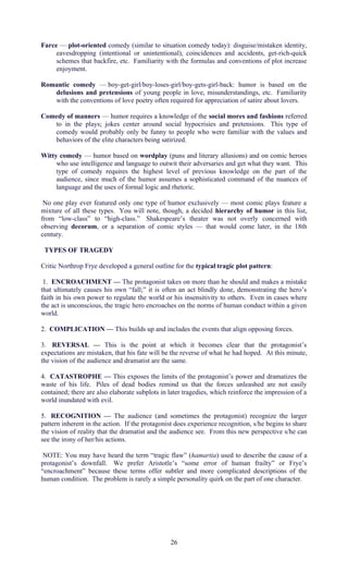 Farce — plot-oriented comedy (similar to situation comedy today): disguise/mistaken identity, 
eavesdropping (intentional or unintentional), coincidences and accidents, get-rich-quick 
schemes that backfire, etc. Familiarity with the formulas and conventions of plot increase 
enjoyment. 
Romantic comedy — boy-get-girl/boy-loses-girl/boy-gets-girl-back: humor is based on the 
delusions and pretensions of young people in love, misunderstandings, etc. Familiarity 
with the conventions of love poetry often required for appreciation of satire about lovers. 
Comedy of manners — humor requires a knowledge of the social mores and fashions referred 
to in the plays; jokes center around social hypocrisies and pretensions. This type of 
comedy would probably only be funny to people who were familiar with the values and 
behaviors of the elite characters being satirized. 
Witty comedy — humor based on wordplay (puns and literary allusions) and on comic heroes 
who use intelligence and language to outwit their adversaries and get what they want. This 
type of comedy requires the highest level of previous knowledge on the part of the 
audience, since much of the humor assumes a sophisticated command of the nuances of 
language and the uses of formal logic and rhetoric. 
No one play ever featured only one type of humor exclusively — most comic plays feature a 
mixture of all these types. You will note, though, a decided hierarchy of humor in this list, 
from “low-class” to “high-class.” Shakespeare’s theater was not overly concerned with 
observing decorum, or a separation of comic styles — that would come later, in the 18th 
century. 
TYPES OF TRAGEDY 
Critic Northrop Frye developed a general outline for the typical tragic plot pattern: 
1. ENCROACHMENT — The protagonist takes on more than he should and makes a mistake 
that ultimately causes his own “fall;” it is often an act blindly done, demonstrating the hero’s 
faith in his own power to regulate the world or his insensitivity to others. Even in cases where 
the act is unconscious, the tragic hero encroaches on the norms of human conduct within a given 
world. 
2. COMPLICATION — This builds up and includes the events that align opposing forces. 
3. REVERSAL — This is the point at which it becomes clear that the protagonist’s 
expectations are mistaken, that his fate will be the reverse of what he had hoped. At this minute, 
the vision of the audience and dramatist are the same. 
4. CATASTROPHE — This exposes the limits of the protagonist’s power and dramatizes the 
waste of his life. Piles of dead bodies remind us that the forces unleashed are not easily 
contained; there are also elaborate subplots in later tragedies, which reinforce the impression of a 
world inundated with evil. 
5. RECOGNITION — The audience (and sometimes the protagonist) recognize the larger 
pattern inherent in the action. If the protagonist does experience recognition, s/he begins to share 
the vision of reality that the dramatist and the audience see. From this new perspective s/he can 
see the irony of her/his actions. 
NOTE: You may have heard the term “tragic flaw” (hamartia) used to describe the cause of a 
protagonist’s downfall. We prefer Aristotle’s “some error of human frailty” or Frye’s 
“encroachment” because these terms offer subtler and more complicated descriptions of the 
human condition. The problem is rarely a simple personality quirk on the part of one character. 
26 
 