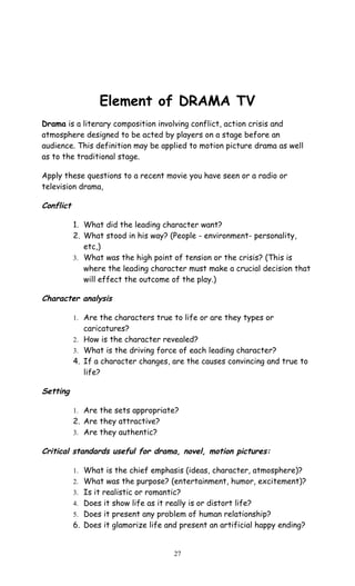 Element of DRAMA TV 
Drama is a literary composition involving conflict, action crisis and 
atmosphere designed to be acted by players on a stage before an 
audience. This definition may be applied to motion picture drama as well 
as to the traditional stage. 
Apply these questions to a recent movie you have seen or a radio or 
television drama, 
Conflict 
1. What did the leading character want? 
2. What stood in his way? (People - environment- personality, 
etc,) 
3. What was the high point of tension or the crisis? (This is 
where the leading character must make a crucial decision that 
will effect the outcome of the play.) 
Character analysis 
1. Are the characters true to life or are they types or 
caricatures? 
2. How is the character revealed? 
3. What is the driving force of each leading character? 
4. If a character changes, are the causes convincing and true to 
life? 
Setting 
1. Are the sets appropriate? 
2. Are they attractive? 
3. Are they authentic? 
Critical standards useful for drama, novel, motion pictures: 
1. What is the chief emphasis (ideas, character, atmosphere)? 
2. What was the purpose? (entertainment, humor, excitement)? 
3. Is it realistic or romantic? 
4. Does it show life as it really is or distort life? 
5. Does it present any problem of human relationship? 
6. Does it glamorize life and present an artificial happy ending? 
27 
 