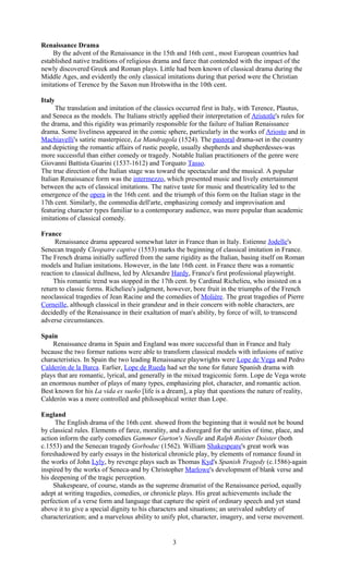 Renaissance Drama 
By the advent of the Renaissance in the 15th and 16th cent., most European countries had 
established native traditions of religious drama and farce that contended with the impact of the 
newly discovered Greek and Roman plays. Little had been known of classical drama during the 
Middle Ages, and evidently the only classical imitations during that period were the Christian 
imitations of Terence by the Saxon nun Hrotswitha in the 10th cent. 
Italy 
The translation and imitation of the classics occurred first in Italy, with Terence, Plautus, 
and Seneca as the models. The Italians strictly applied their interpretation of Aristotle's rules for 
the drama, and this rigidity was primarily responsible for the failure of Italian Renaissance 
drama. Some liveliness appeared in the comic sphere, particularly in the works of Ariosto and in 
Machiavelli's satiric masterpiece, La Mandragola (1524). The pastoral drama-set in the country 
and depicting the romantic affairs of rustic people, usually shepherds and shepherdesses-was 
more successful than either comedy or tragedy. Notable Italian practitioners of the genre were 
Giovanni Battista Guarini (1537-1612) and Torquato Tasso. 
The true direction of the Italian stage was toward the spectacular and the musical. A popular 
Italian Renaissance form was the intermezzo, which presented music and lively entertainment 
between the acts of classical imitations. The native taste for music and theatricality led to the 
emergence of the opera in the 16th cent. and the triumph of this form on the Italian stage in the 
17th cent. Similarly, the commedia dell'arte, emphasizing comedy and improvisation and 
featuring character types familiar to a contemporary audience, was more popular than academic 
imitations of classical comedy. 
France 
Renaissance drama appeared somewhat later in France than in Italy. Estienne Jodelle's 
Senecan tragedy Cleopatre captive (1553) marks the beginning of classical imitation in France. 
The French drama initially suffered from the same rigidity as the Italian, basing itself on Roman 
models and Italian imitations. However, in the late 16th cent. in France there was a romantic 
reaction to classical dullness, led by Alexandre Hardy, France's first professional playwright. 
This romantic trend was stopped in the 17th cent. by Cardinal Richelieu, who insisted on a 
return to classic forms. Richelieu's judgment, however, bore fruit in the triumphs of the French 
neoclassical tragedies of Jean Racine and the comedies of Molière. The great tragedies of Pierre 
Corneille, although classical in their grandeur and in their concern with noble characters, are 
decidedly of the Renaissance in their exaltation of man's ability, by force of will, to transcend 
adverse circumstances. 
Spain 
Renaissance drama in Spain and England was more successful than in France and Italy 
because the two former nations were able to transform classical models with infusions of native 
characteristics. In Spain the two leading Renaissance playwrights were Lope de Vega and Pedro 
Calderón de la Barca. Earlier, Lope de Rueda had set the tone for future Spanish drama with 
plays that are romantic, lyrical, and generally in the mixed tragicomic form. Lope de Vega wrote 
an enormous number of plays of many types, emphasizing plot, character, and romantic action. 
Best known for his La vida es sueño [life is a dream], a play that questions the nature of reality, 
Calderón was a more controlled and philosophical writer than Lope. 
England 
The English drama of the 16th cent. showed from the beginning that it would not be bound 
by classical rules. Elements of farce, morality, and a disregard for the unities of time, place, and 
action inform the early comedies Gammer Gurton's Needle and Ralph Roister Doister (both 
c.1553) and the Senecan tragedy Gorboduc (1562). William Shakespeare's great work was 
foreshadowed by early essays in the historical chronicle play, by elements of romance found in 
the works of John Lyly, by revenge plays such as Thomas Kyd's Spanish Tragedy (c.1586)-again 
inspired by the works of Seneca-and by Christopher Marlowe's development of blank verse and 
his deepening of the tragic perception. 
Shakespeare, of course, stands as the supreme dramatist of the Renaissance period, equally 
adept at writing tragedies, comedies, or chronicle plays. His great achievements include the 
perfection of a verse form and language that capture the spirit of ordinary speech and yet stand 
above it to give a special dignity to his characters and situations; an unrivaled subtlety of 
characterization; and a marvelous ability to unify plot, character, imagery, and verse movement. 
3 
 